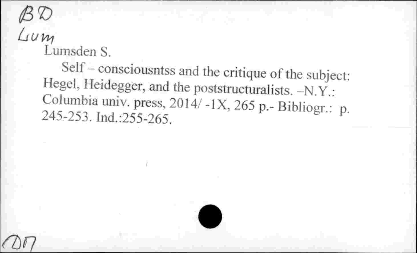 ﻿Lumsden S.
Self - consciousntss and the critique of the subject: Hegel, Heidegger, and the poststructuralists. -N Y ■ Columbia univ. press, 2014/ -IX, 265 p.- Biblioer ' n 245-253. Ind.:255-265.	™ogr.. p.
